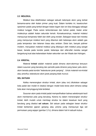 2.3 MOLEKUL
Molekul bisa didefinisikan sebagai sebuah kelompok atom yang terikat
bersama-sama oleh ikatan primer yang kuat. Dalam konteks ini, keseluruhan
spesimen padat yang terikat dengan ikatan logam dan ion bisa dianggap sebagai
molekul tunggal. Pada cairan terkondensasi dan bahan padat, ikatan antar
molekulnya adalah ikatan sekunder lemah. Konsekuensinya, material molekul
mempunyai temperatur leleh dan didih yang rendah. Sebagian besar dari mereka
yang mempunyai molekul kecil yang dibentuk oleh beberapa atom adalah gas
pada temperatur dan tekanan biasa atau ambien. Disisi lain, banyak polimer
modern, merupakan material molekul yang dibangun oleh molekul yang sangat
besar, berada pada kondisi padat; beberapa dari sifat-sifat mereka sangat
bergantung kuat atas keberadaan ikatan sekunder van der Waals dan hidrogen.
2.4 KRISTAL
Material kristal adalah material padat dimana atom-atomnya tersusun
dalam susunan yang berulang dan periodik pada dimensi yang besar yaitu atom-
atom berada pada kondisi “keteraturan jarak panjang”. Untuk material non-kristal
atau amorfus, keteraturan atom jarak panjang tidak muncul.
SEL SATUAN
Ketika menerangkan struktur kristal, atom (atau ion) dilukiskan sebagai
bola padat dan model ini disebut dengan model bola keras atom dimana setiap
bola akan menyinggung bola terdekat.
Susunan atom pada kristal padat memperlihatkan bahwa sekelompok kecil
atom membentuk pola yang berulang. Karena itu dalam menerangkan struktur
kristal, lebih mudah untuk membagi struktur ke dalam kesatuan kecil yang
berulang yang disebut sel satuan. Sel satuan pada sebagian besar struktur
kristal berbentuk jajaran genjang atau prisma yang mempunyai tiga set
permukaan yang sejajar (gambar 3.1c), dimana dalam hal ini sebuah kubus.
Material Teknik 13
 