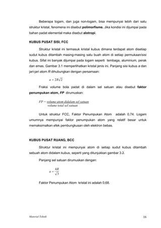 Beberapa logam, dan juga non-logam, bisa mempunyai lebih dari satu
struktur kristal, fenomena ini disebut polimorfisme. Jika kondisi ini dijumpai pada
bahan padat elemental maka disebut alotropi.
KUBUS PUSAT SISI, FCC
Struktur kristal ini termasuk kristal kubus dimana terdapat atom disetiap
sudut kubus ditambah masing-masing satu buah atom di setiap permukaan/sisi
kubus. Sifat ini banyak dijumpai pada logam seperti tembaga, aluminium, perak
dan emas. Gambar 3.1 memperlihatkan kristal jenis ini. Panjang sisi kubus a dan
jari-jari atom R dihubungkan dengan persamaan:
a R
= 2 2
Fraksi volume bola padat di dalam sel satuan atau disebut faktor
penumpukan atom, FP dirumuskan:
FP = volume atom didalam sel satuan
volume total sel satuan
Untuk struktur FCC, Faktor Penumpukan Atom adalah 0,74. Logam
umumnya mempunyai faktor penumpukan atom yang relatif besar untuk
memaksimalkan efek pembungkusan oleh elektron bebas.
KUBUS PUSAT RUANG, BCC
Struktur kristal ini mempunyai atom di setiap sudut kubus ditambah
sebuah atom didalam kubus, seperti yang ditunjukkan gambar 3.2.
Panjang sel satuan dirumuskan dengan:
a
R
=
4
3
Faktor Penumpukan Atom kristal ini adalah 0,68.
Material Teknik 16
 