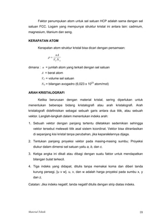 Faktor penumpukan atom untuk sel satuan HCP adalah sama dengan sel
satuan FCC. Logam yang mempunyai struktur kristal ini antara lain: cadmium,
magnesium, titanium dan seng.
KERAPATAN ATOM
Kerapatan atom struktur kristal bisa dicari dengan persamaan:
ρ =
nA
V N
C A
dimana : n = jumlah atom yang terkait dengan sel satuan
A = berat atom
VC = volume sel satuan
NA = bilangan avogadro (6,023 x 1023
atom/mol)
ARAH KRISTALOGRAFI
Ketika berurusan dengan material kristal, sering diperlukan untuk
menentukan beberapa bidang kristalografi atau arah kristalografi. Arah
kristalografi didefinisikan sebagai sebuah garis antara dua titik, atau sebuah
vektor. Langlah-langkah dalam menentukan indeks arah:
1. Sebuah vektor dengan panjang tertentu diletakkan sedemikian sehingga
vektor tersebut melewati titik asal sistem koordinat. Vektor bisa ditranlasikan
di sepanjang kisi kristal tanpa perubahan, jika keparalelannya dijaga.
2. Tentukan panjang proyeksi vektor pada masing-masing sumbu; Proyeksi
diukur dalam dimensi sel satuan yaitu a, b, dan c.
3. Ketiga angka ini dikali atau dibagi dengan suatu faktor untuk mendapatkan
bilangan bulat terkecil.
4. Tiga indeks yang didapat, ditulis tanpa memakai koma dan diberi tanda
kurung persegi, [u v w]. u, v, dan w adalah harga proyeksi pada sumbu x, y
dan z.
Catatan: Jika indeks negatif, tanda negatif ditulis dengan strip diatas indeks.
Material Teknik 18
 