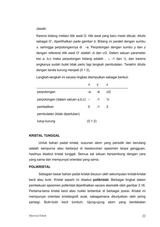 Jawab:
Karena bidang melalui titik awal O, titik awal yang baru mesti dibuat, ditulis
sebagai O’, diperlihatkan pada gambar b. Bidang ini paralel dengan sumbu
x, sehingga perpotongannya di ∼a. Perpotongan dengan sumbu y dan z
dengan referensi titik awal O’ adalah -b dan c/2. Dalam satuan parameter
kisi a, b,c maka perpotongan bidang adalah , ∼, -1 dan ½, dan karena
angkanya sudah bulat tidak perlu lagi langkah pembulatan. Terakhir ditulis
dengan tanda kurung menjadi (0 1 2).
Langkah-langkah ini secara ringkas disimpulkan sebagai berikut:
x y z
perpotongan ∼a -b c/2
perpotongan (dalam satuan a,b,c) ∼ -1 ½
pembalikan 0 -1 2
pembulatan (tidak diperlukan)
tutup kurung (0 1 2)
KRISTAL TUNGGAL
Untuk bahan padat kristal, susunan atom yang periodik dan berulang
adalah sempurna atau berlanjut di keseluruhan spesimen tanpa gangguan,
hasilnya disebut kristal tunggal. Semua sel satuan bersambung dengan cara
yang sama dan mempunyai orientasi yang sama.
POLIKRISTAL
Sebagian besar bahan padat kristal disusun oleh sekumpulan kristal-kristal
kecil atau butir. Kristal seperti ini disebut polikristal. Berbagai tingkat dalam
pembekuan spesimen polikristal diperlihatkan secara skematik oleh gambar 3.16.
Pertama-tama kristal kecil atau nuklei terbentuk di berbagai posisi. Kristal ini
mempunyai orientasi kristalografi acak, sebagaimana ditunjukkan oleh jaring
persegi. Butir-butir kecil tumbuh. Ujung-ujung atom yang berdekatan
Material Teknik 22
 
