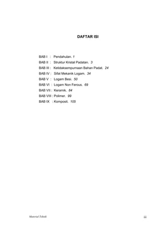 DAFTAR ISI
BAB I : Pendahulan. 1
BAB II : Struktur Kristal Padatan. 3
BAB III : Ketidaksempurnaan Bahan Padat. 24
BAB IV : Sifat Mekanik Logam. 34
BAB V : Logam Besi. 50
BAB VI : Logam Non Ferous. 69
BAB VII : Keramik. 84
BAB VIII : Polimer. 99
BAB IX : Komposit. 105
Material Teknik iii
 