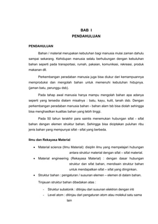 BAB I
PENDAHULUAN
PENDAHULUAN
Bahan / material merupakan kebutuhan bagi manusia mulai zaman dahulu
sampai sekarang. Kehidupan manusia selalu berhubungan dengan kebutuhan
bahan seperti pada transportasi, rumah, pakaian, komunikasi, rekreasi, produk
makanan dll.
Perkembangan peradaban manusia juga bisa diukur dari kemampuannya
memproduksi dan mengolah bahan untuk memenuhi kebutuhan hidupnya.
(jaman batu, perunggu dsb).
Pada tahap awal manusia hanya mampu mengolah bahan apa adanya
seperti yang tersedia dialam misalnya : batu, kayu, kulit, tanah dsb. Dengan
perkembangan peradaban manusia bahan - bahan alam tsb bisa diolah sehingga
bisa menghasilkan kualitas bahan yang lebih tinggi.
Pada 50 tahun terakhir para saintis menemukan hubungan sifat - sifat
bahan dengan elemen struktur bahan. Sehingga bisa diciptakan puluhan ribu
jenis bahan yang mempunyai sifat - sifat yang berbeda.
Ilmu dan Rekayasa Material
• Material science (Ilmu Material): disiplin ilmu yang mempelajari hubungan
antara struktur material dengan sifat – sifat material.
• Material engineering (Rekayasa Material) : dengan dasar hubungan
struktur dan sifat bahan, mendisain struktur bahan
untuk mendapatkan sifat – sifat yang diinginkan.
• Struktur bahan : pengaturan / susunan elemen – elemen di dalam bahan.
Tinjauan struktur bahan dibedakan atas :
- Struktur subatonik : ditinjau dari susunan elektron dengan inti
- Level atom : ditinjau dari pengaturan atom atau molekul satu sama
lain
 