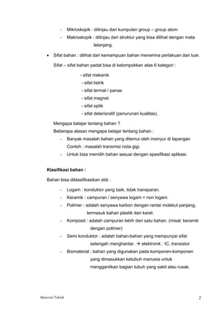 - Mikroskopik : ditinjau dari kumpulan group – group atom
- Makroskopik : ditinjau dari struktur yang bisa dilihat dengan mata
telanjang.
• Sifat bahan : dilihat dari kemampuan bahan menerima perlakuan dari luar.
Sifat – sifat bahan padat bisa di kelompokkan atas 6 kategori :
- sifat mekanik
- sifat listrik
- sifat termal / panas
- sifat magnet
- sifat optik
- sifat deterioratif (penurunan kualitas).
Mengapa belajar tentang bahan ?
Beberapa alasan mengapa belajar tentang bahan :
- Banyak masalah bahan yang ditemui oleh insinyur di lapangan
Contoh : masalah transmisi roda gigi.
- Untuk bisa memilih bahan sesuai dengan spesifikasi aplikasi.
Klasifikasi bahan :
Bahan bisa diklasifikasikan sbb :
- Logam : konduktor yang baik, tidak transparan.
- Keramik : campuran / senyawa logam + non logam.
- Polimer : adalah senyawa karbon dengan rantai molekul panjang,
termasuk bahan plastik dan karet.
- Komposit : adalah campuran lebih dari satu bahan. (misal: keramik
dengan polimer)
- Semi konduktor : adalah bahan-bahan yang mempunyai sifat
setengah menghantar. Æ elektronik : IC, transistor
- Biomaterial : bahan yang digunakan pada komponen-komponen
yang dimasukkan ketubuh manusia untuk
menggantikan bagian tubuh yang sakit atau rusak.
Material Teknik 2
 