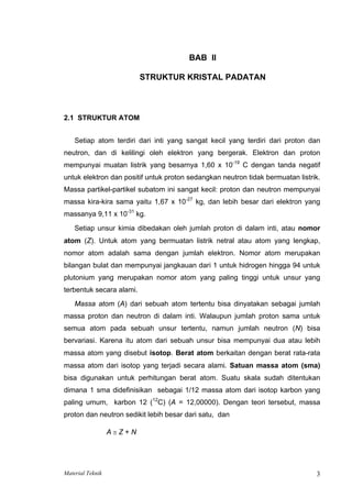 BAB II
STRUKTUR KRISTAL PADATAN
2.1 STRUKTUR ATOM
Setiap atom terdiri dari inti yang sangat kecil yang terdiri dari proton dan
neutron, dan di kelilingi oleh elektron yang bergerak. Elektron dan proton
mempunyai muatan listrik yang besarnya 1,60 x 10-19
C dengan tanda negatif
untuk elektron dan positif untuk proton sedangkan neutron tidak bermuatan listrik.
Massa partikel-partikel subatom ini sangat kecil: proton dan neutron mempunyai
massa kira-kira sama yaitu 1,67 x 10-27
kg, dan lebih besar dari elektron yang
massanya 9,11 x 10-31
kg.
Setiap unsur kimia dibedakan oleh jumlah proton di dalam inti, atau nomor
atom (Z). Untuk atom yang bermuatan listrik netral atau atom yang lengkap,
nomor atom adalah sama dengan jumlah elektron. Nomor atom merupakan
bilangan bulat dan mempunyai jangkauan dari 1 untuk hidrogen hingga 94 untuk
plutonium yang merupakan nomor atom yang paling tinggi untuk unsur yang
terbentuk secara alami.
Massa atom (A) dari sebuah atom tertentu bisa dinyatakan sebagai jumlah
massa proton dan neutron di dalam inti. Walaupun jumlah proton sama untuk
semua atom pada sebuah unsur tertentu, namun jumlah neutron (N) bisa
bervariasi. Karena itu atom dari sebuah unsur bisa mempunyai dua atau lebih
massa atom yang disebut isotop. Berat atom berkaitan dengan berat rata-rata
massa atom dari isotop yang terjadi secara alami. Satuan massa atom (sma)
bisa digunakan untuk perhitungan berat atom. Suatu skala sudah ditentukan
dimana 1 sma didefinisikan sebagai 1/12 massa atom dari isotop karbon yang
paling umum, karbon 12 (12
C) (A = 12,00000). Dengan teori tersebut, massa
proton dan neutron sedikit lebih besar dari satu, dan
A ≅ Z + N
Material Teknik 3
 