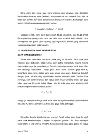 Berat atom dari unsur atau berat molekul dari senyawa bisa dijelaskan
berdasarkan sma per atom (molekul) atau massa per mol material. Satu mol zat
terdiri dari 6,023 x 1023
atom atau molekul (bilangan Avogadro). Kedua teori berat
atom ini dikaitkan dengan persamaan berikut:
1 sma/atom (molekul) = 1 g/mol
Sebagai contoh, berat atom besi adalah 55,85 sma/atom, atau 55,85 g/mol.
Kadang-kadang penggunaan sma per atom atau molekul lebih disukai; pada
kesempatan lain g/mol (atau kg/mol) juga digunakan; satuan yang terakhirlah
yang akan digunakan pada buku ini.
2.2 IKATAN ATOM PADA BAHAN PADAT
GAYA DAN ENERGI IKAT
Ketika atom didekatkan dari suatu jarak yang tak terbatas. Pada jarak jauh,
interaksi bisa diabaikan, tetapi ketika atom saling mendekati, masing-masing
memberikan gaya ke yang lainnya. Gaya ini ada dua macam, tarik atau tolak,
dan besarnya merupakan fungsi jarak antar atom. Sumber gaya tarik FA
tergantung pada jenis ikatan yang ada antara dua atom. Besarnya berubah
dengan jarak, seperti yang digambarkan secara skematis pada Gambar 2.8a.
Akhirnya, kulit elektron terluar dari kedua atom mulai tumpang tindih, dan gaya
tolak yang kuat FR mulai timbul. Gaya netto FN antar dua atom adalah jumlah
kedua komponen tarik dan tolak, yaitu :
F F F
N A R
= +
yang juga merupakan fungsi jarak antar atom sebagaimana di plot pada Gambar
2.8a.Jika FA dan FR sama besar, tidak ada gaya netto, sehingga:
F F
A R
+ = 0
Kemudian kondisi kesetimbangan muncul. Pusat kedua atom tetap terpisah
pada jarak keseimbangan ro seperti ditunjukkan gambar 2.8a. Pada sebagian
besar atom, ro kira-kira 0,3 nm (3Å). Ketika sudah berada pada posisi ini, kedua
Material Teknik 4
 