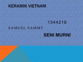 KERAMIK VIETNAM
SAMUEL SAMMY
1344218
SENI MURNI
 