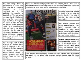The Layout of the contents page is clearly laid out in columns in the style of Rule
of Thirds. Also the House Style is shown through the text fonts and colour
scheme.
Each section is divided with
Main headings/titles then
with individual Sub –
headings for each article
which has its own Article title
and gives a brief description
on each articles content.
The Main Image shows a
group of men on a large deck
chair style seat in a range of
positions. This group
represents the sort of
audience the magazine is
targeted at. This also gives
the brand identity of who will
be reading the magazine and
again the style of clothing and
the colour of what the men
are wearing relates with the
overall colour scheme of the
page and parts of the whole
magazine. The shot type for
this image is long shot as the
whole of the men's body can
be seen but not much of the
surrounding area.
The Date Line/Issue Number
is clearly in a text bow just
under the tile of the page to
therefore be easily seen by
the reader.
Picture linked to article with
the page number over the top
in a contrasting colour to
stand out and a grab quote
from the particular article
also in a contrasting colour.
Below the Date line and pages title there is a Editorial/Editors Letter which is
there to thank the reader for purchasing the magazine and to have a brief talk
about concert or gig news relating to this specialist magazine.
The language used in this
magazine is a informal chatty
style of language as it is as
though the writer is talking to
the reader rather than
writing. Also the contrast in
colour between text and
textbox helps the text to
stand out.
 