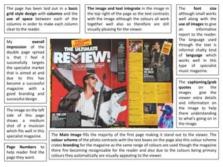 The page has been laid out in a basic
grid style design with columns and the
use of space between each of the
columns in order to make each column
clear to the reader.
The Main Image fills the majority of the first page making it stand out to the viewer. The
colour scheme of the photo contrasts with the test boxes on the page also this colour scheme
crates branding for the magazine as the same range of colours are used though the magazine
there fire becoming recognisable for the reader and also due to the colours being primary
colours they automatically are visually appealing to the viewer.
The image and text integrate in the image in
the top right of the page as the text contrasts
with the image although the colours all work
together well also so therefore are still
visually pleasing for the viewer.
The font size
although small works
well along with the
use of images to give
an informative
report to the reader.
The language used
through the text is
informal chatty kind
of language which
works well In this
type of specialist
music magazine.
The captioning/grab
quotes on the
images give the
viewer extra details
and information on
the image to help
there understanding
to what's going on in
the image.
My overall
impression of the
double page spread
is that I feel it
successfully targets
the specialist market
that is aimed at and
due to this has
become a successful
magazine with a
good branding and
successful design.
Page Numbers to
help reader find the
page they want.
The image on the left
side of this page
shows a medium
shot of a musician
which fits well in this
specialist magazine.
 