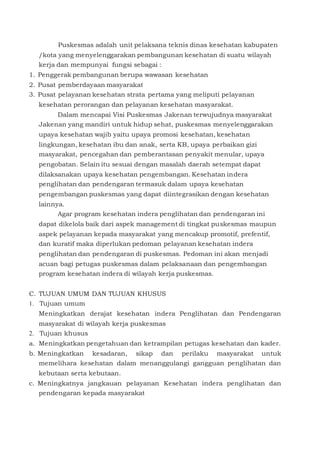 Puskesmas adalah unit pelaksana teknis dinas kesehatan kabupaten
/kota yang menyelenggarakan pembangunan kesehatan di suatu wilayah
kerja dan mempunyai fungsi sebagai :
1. Penggerak pembangunan berupa wawasan kesehatan
2. Pusat pemberdayaan masyarakat
3. Pusat pelayanan kesehatan strata pertama yang meliputi pelayanan
kesehatan perorangan dan pelayanan kesehatan masyarakat.
Dalam mencapai Visi Puskesmas Jakenan terwujudnya masyarakat
Jakenan yang mandiri untuk hidup sehat, puskesmas menyelenggarakan
upaya kesehatan wajib yaitu upaya promosi kesehatan, kesehatan
lingkungan, kesehatan ibu dan anak, serta KB, upaya perbaikan gizi
masyarakat, pencegahan dan pemberantasan penyakit menular, upaya
pengobatan. Selain itu sesuai dengan masalah daerah setempat dapat
dilaksanakan upaya kesehatan pengembangan. Kesehatan indera
penglihatan dan pendengaran termasuk dalam upaya kesehatan
pengembangan puskesmas yang dapat diintegrasikan dengan kesehatan
lainnya.
Agar program kesehatan indera penglihatan dan pendengaran ini
dapat dikelola baik dari aspek management di tingkat puskesmas maupun
aspek pelayanan kepada masyarakat yang mencakup promotif, prefentif,
dan kuratif maka diperlukan pedoman pelayanan kesehatan indera
penglihatan dan pendengaran di puskesmas. Pedoman ini akan menjadi
acuan bagi petugas puskesmas dalam pelaksanaan dan pengembangan
program kesehatan indera di wilayah kerja puskesmas.
C. TUJUAN UMUM DAN TUJUAN KHUSUS
1. Tujuan umum
Meningkatkan derajat kesehatan indera Penglihatan dan Pendengaran
masyarakat di wilayah kerja puskesmas
2. Tujuan khusus
a. Meningkatkan pengetahuan dan ketrampilan petugas kesehatan dan kader.
b. Meningkatkan kesadaran, sikap dan perilaku masyarakat untuk
memelihara kesehatan dalam menanggulangi gangguan penglihatan dan
kebutaan serta kebutaan.
c. Meningkatnya jangkauan pelayanan Kesehatan indera penglihatan dan
pendengaran kepada masyarakat
 