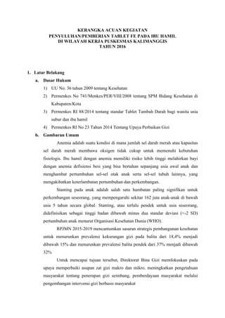 KERANGKA ACUAN KEGIATAN
PENYULUHAN/PEMBERIAN TABLET FE PADA IBU HAMIL
DI WILAYAH KERJA PUSKESMAS KALIMANGGIS
TAHUN 2016
1. Latar Belakang
a. Dasar Hukum
1) UU No. 36 tahun 2009 tentang Kesehatan
2) Permenkes No 741/Menkes/PER/VIII/2008 tentang SPM Bidang Kesehatan di
Kabupaten/Kota
3) Permenkes RI 88/2014 tentang standar Tablet Tambah Darah bagi wanita usia
subur dan ibu hamil
4) Permenkes RI No 23 Tahun 2014 Tentang Upaya Perbaikan Gizi
b. Gambaran Umum
Anemia adalah suatu kondisi di mana jumlah sel darah merah atau kapasitas
sel darah merah membawa oksigen tidak cukup untuk memenuhi kebutuhan
fisiologis. Ibu hamil dengan anemia memiliki risiko lebih tinggi melahirkan bayi
dengan anemia defisiensi besi yang bisa bertahan sepanjang usia awal anak dan
menghambat pertumbuhan sel-sel otak anak serta sel-sel tubuh lainnya, yang
mengakibatkan keterlambatan pertumbuhan dan perkembangan.
Stanting pada anak adalah salah satu hambatan paling signifikan untuk
perkembangan seseorang, yang mempengaruhi sekitar 162 juta anak-anak di bawah
usia 5 tahun secara global. Stanting, atau terlalu pendek untuk usia seseorang,
didefinisikan sebagai tinggi badan dibawah minus dua standar deviasi (<-2 SD)
pertumbuhan anak menurut Organisasi Kesehatan Dunia (WHO).
RPJMN 2015-2019 mencantumkan sasaran strategis pembangunan kesehatan
untuk menurunkan prevalensi kekurangan gizi pada balita dari 18,4% menjadi
dibawah 15% dan menurunkan prevalensi balita pendek dari 37% menjadi dibawah
32%
Untuk mencapai tujuan tersebut, Direktorat Bina Gizi memfokuskan pada
upaya memperbaiki asupan zat gizi makro dan mikro, meningkatkan pengetahuan
masyarakat tentang penerapan gizi seimbang, pemberdayaan masyarakat melalui
pengembangan intervensi gizi berbasis masyarakat
 