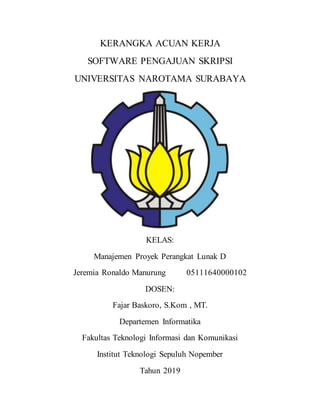 KERANGKA ACUAN KERJA
SOFTWARE PENGAJUAN SKRIPSI
UNIVERSITAS NAROTAMA SURABAYA
KELAS:
Manajemen Proyek Perangkat Lunak D
Jeremia Ronaldo Manurung 05111640000102
DOSEN:
Fajar Baskoro, S.Kom , MT.
Departemen Informatika
Fakultas Teknologi Informasi dan Komunikasi
Institut Teknologi Sepuluh Nopember
Tahun 2019
 