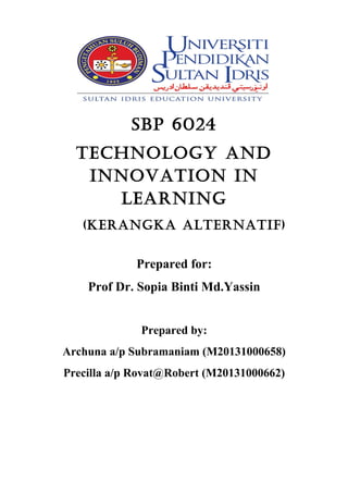 SBP 6024
Technology and
InnovaTIon In
learnIng
(KerangKa alTernaTIf)
Prepared for:
Prof Dr. Sopia Binti Md.Yassin
Prepared by:
Archuna a/p Subramaniam (M20131000658)
Precilla a/p Rovat@Robert (M20131000662)

 