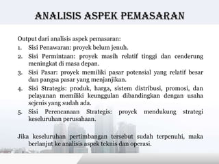 Analisis Aspek pemasaran

Output dari analisis aspek pemasaran:
1. Sisi Penawaran: proyek belum jenuh.
2. Sisi Permintaan: proyek masih relatif tinggi dan cenderung
   meningkat di masa depan.
3. Sisi Pasar: proyek memiliki pasar potensial yang relatif besar
   dan pangsa pasar yang menjanjikan.
4. Sisi Strategis: produk, harga, sistem distribusi, promosi, dan
   pelayanan memiliki keunggulan dibandingkan dengan usaha
   sejenis yang sudah ada.
5. Sisi Perencanaan Strategis: proyek mendukung strategi
   keseluruhan perusahaan.

Jika keseluruhan pertimbangan tersebut sudah terpenuhi, maka
    berlanjut ke analisis aspek teknis dan operasi.

                                           Copyright © Wondershare Software
 