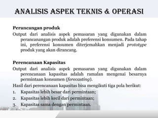 Analisis Aspek teknis & operasi

Perancangan produk
Output dari analisis aspek pemasaran yang digunakan dalam
   perancanangan produk adalah preferensi konsumen. Pada tahap
   ini, preferensi konsumen diterjemahkan menjadi prototype
   produk yang akan dirancang.

Perencanaan Kapasitas
Output dari analisis aspek pemasaran yang digunakan dalam
   perencanaan kapasitas adalah ramalan mengenai besarnya
   permintaan konsumen (forecasting).
Hasil dari perencanaan kapasitas bisa mengikuti tiga pola berikut:
1. Kapasitas lebih besar dari permintaan;
2. Kapasitas lebih kecil dari permintaan;
3. Kapasitas sama dengan permintaan.

                                           Copyright © Wondershare Software
 