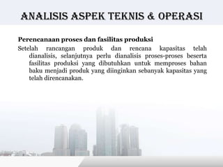Analisis Aspek teknis & operasi

Perencanaan proses dan fasilitas produksi
Setelah rancangan produk dan rencana kapasitas telah
    dianalisis, selanjutnya perlu dianalisis proses-proses beserta
    fasilitas produksi yang dibutuhkan untuk memproses bahan
    baku menjadi produk yang diinginkan sebanyak kapasitas yang
    telah direncanakan.




                                           Copyright © Wondershare Software
 