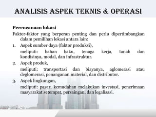Analisis Aspek teknis & operasi

Perencanaan lokasi
Faktor-faktor yang berperan penting dan perlu dipertimbangkan
   dalam pemilihan lokasi antara lain:
1. Aspek sumber daya (faktor produksi),
   meliputi:    bahan    baku,    tenaga   kerja,     tanah dan
   kondisinya, modal, dan infrastruktur.
2. Aspek produk,
   meliputi: transportasi dan biayanya, aglomerasi atau
   deglomerasi, penanganan material, dan distributor.
3. Aspek lingkungan,
   meliputi: pasar, kemudahan melakukan investasi, penerimaan
   masyarakat setempat, persaingan, dan legalisasi.



                                         Copyright © Wondershare Software
 