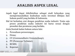 Analisis Aspek legal

Aspek legal dapat didefinisikan sebagai studi kelayakan yang
    mempermasalahkan keabsahan suatu investasi ditinjau dari
    hukum positif yang berlaku di Indonesia.
Hal ini berkaitan erat dengan pendirian usaha industri. Tentu saja
    proses pendirian usaha industri ini harus sesuai dengan
    prosedur dan peraturan yang berlaku.
Jenis/bentuk badan hukum antara lain:
1. Perusahaan perseorangan;
2. Firma;
3. CV (Commanditaire Vennotschaap);
4. PT (Perseoran Terbatas);
5. BUMN;
6. Koperasi.


                                           Copyright © Wondershare Software
 