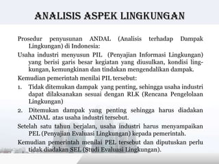 Analisis Aspek lingkungan

Prosedur penyusunan ANDAL (Analisis terhadap Dampak
    Lingkungan) di Indonesia:
Usaha industri menyusun PIL (Penyajian Informasi Lingkungan)
    yang berisi garis besar kegiatan yang diusulkan, kondisi ling-
    kungan, kemungkinan dan tindakan mengendalikan dampak.
Kemudian pemerintah menilai PIL tersebut:
1. Tidak ditemukan dampak yang penting, sehingga usaha industri
    dapat dilaksanakan sesuai dengan RLK (Rencana Pengelolaan
    Lingkungan)
2. Ditemukan dampak yang penting sehingga harus diadakan
    ANDAL atas usaha industri tersebut.
Setelah satu tahun berjalan, usaha industri harus menyampaikan
    PEL (Penyajian Evaluasi Lingkungan) kepada pemerintah.
Kemudian pemerintah menilai PEL tersebut dan diputuskan perlu
    tidak diadakan SEL (Studi Evaluasi Lingkungan).
                                           Copyright © Wondershare Software
 