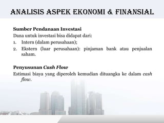 Analisis Aspek ekonomi & finansial

Sumber Pendanaan Investasi
Dana untuk investasi bisa didapat dari:
1. Intern (dalam perusahaan);
2. Ekstern (luar perusahaan): pinjaman bank atau penjualan
   saham.

Penyusunan Cash Flow
Estimasi biaya yang diperoleh kemudian dituangka ke dalam cash
    flow.




                                         Copyright © Wondershare Software
 