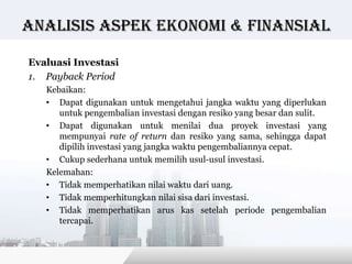 Analisis Aspek ekonomi & finansial

Evaluasi Investasi
1. Payback Period
   Kebaikan:
   • Dapat digunakan untuk mengetahui jangka waktu yang diperlukan
      untuk pengembalian investasi dengan resiko yang besar dan sulit.
   • Dapat digunakan untuk menilai dua proyek investasi yang
      mempunyai rate of return dan resiko yang sama, sehingga dapat
      dipilih investasi yang jangka waktu pengembaliannya cepat.
   • Cukup sederhana untuk memilih usul-usul investasi.
   Kelemahan:
   • Tidak memperhatikan nilai waktu dari uang.
   • Tidak memperhitungkan nilai sisa dari investasi.
   • Tidak memperhatikan arus kas setelah periode pengembalian
      tercapai.


                                              Copyright © Wondershare Software
 