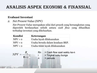 Analisis Aspek ekonomi & finansial

Evaluasi Investasi
2. Net Present Value (NPV)
   Net Present Value merupakan nilai dari proyek yang bersangkutan yang
   diperoleh berdasarkan selisih antara cash flow yang dihasilkan
   terhadap investasi yang dikeluarkan.

   Kondisi             Keterangan
   NPV > 0             Usaha layak dilaksanakan
   NPV = 0             Usaha berada dalam keadaan BEP.
   NPV < 0             Usaha tidak layak dilaksanakan

              Rn            Rn    = Cash flow saat waktu ke-n
   NPV             n        i     = Tingkat suku bunga
             1 i            n     = periode




                                                 Copyright © Wondershare Software
 