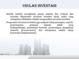 Usulan investasi

Setelah melalui serangkaian proses analisis dan evaluasi dan
    ternyata diputuskan investasi tersebut layak, maka yang
    selanjutnya dilakukan adalah mengusulkan investasi tersebut.
Pengusulan investasi tersebut juga meliputi tahap persiapan, seperti:
    penyampaian        proposal       kepada        pihak       yang
    berkepentingan, pembuatan kontrak, perancangan, pengadaan
    material (procurement), dan selanjutnya adalah tahap
    konstruksi (implementasi).




                                             Copyright © Wondershare Software
 