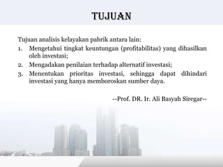 tujuan

Tujuan analisis kelayakan pabrik antara lain:
1. Mengetahui tingkat keuntungan (profitabilitas) yang dihasilkan
    oleh investasi;
2. Mengadakan penilaian terhadap alternatif investasi;
3. Menentukan prioritas investasi, sehingga dapat dihindari
    investasi yang hanya memboroskan sumber daya.

                                --Prof. DR. Ir. Ali Basyah Siregar--




                                           Copyright © Wondershare Software
 