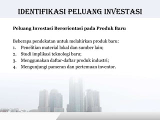 Identifikasi peluang investasi

Peluang Investasi Berorientasi pada Produk Baru

Beberapa pendekatan untuk melahirkan produk baru:
1. Penelitian material lokal dan sumber lain;
2. Studi implikasi teknologi baru;
3. Menggunakan daftar-daftar produk industri;
4. Mengunjungi pameran dan pertemuan inventor.




                                         Copyright © Wondershare Software
 