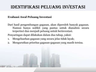 Identifikasi peluang investasi

Evaluasi Awal Peluang Investasi

Dari hasil pengembangan gagasan, akan diperoleh banyak gagasan.
   Namun hanya sedikit yang pantas untuk dianalisis secara
   terperinci dan menjadi peluang untuk berinvestasi.
Penyaringan dapat dilakukan dalam dua tahap, yakni:
1. Mengeluarkan gagasan yang secara jelas tidak layak;
2. Mengurutkan prioritas gagasan-gagasan yang masih tersisa.




                                         Copyright © Wondershare Software
 