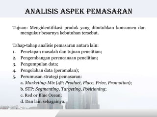 Analisis Aspek pemasaran

Tujuan: Mengidentifikasi produk yang dibutuhkan konsumen dan
    mengukur besarnya kebutuhan tersebut.

Tahap-tahap analisis pemasaran antara lain:
1. Penetapan masalah dan tujuan penelitian;
2. Pengembangan perencanaan penelitian;
3. Pengumpulan data;
4. Pengolahan data (peramalan);
5. Perumusan strategi pemasaran:
   a. Marketing-Mix (4P: Product, Place, Price, Promotion);
   b. STP: Segmenting, Targeting, Positioning;
   c. Red or Blue Ocean;
   d. Dan lain sebagainya.

                                           Copyright © Wondershare Software
 