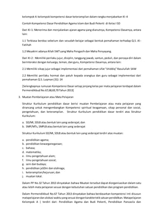 kelompok 4: kelompok kompetensi dasar keterampilan dalam rangka menjabarkan KI-4
Contoh Kompetensi Dasar Pendidikan Agama Islam dan Budi Pekerti di Kelas I SD
Dari KI-1: Menerima dan menjalankan ajaran agama yang dianutnya, Kompetensi Dasarnya, antara
lain:
1.1 Terbiasa berdoa sebelum dan sesudah belajar sebagai bentuk pemahaman terhadap Q.S. Al-
Fatihah
1.2 Meyakini adanya Allah SWT yang Maha Pengasih dan Maha Penyayang.
Dari KI-2 : Memiliki perilaku jujur, disiplin, tanggung jawab, santun, peduli, dan percaya diri dalam
berinteraksi dengan keluarga, teman, dan guru, Kompetensi Dasarnya, antara lain:
2.1 Memiliki sikap jujur sebagai implementasi dari pemahaman sifat “shiddiq” Rasulullah SAW
2.2 Memiliki perilaku hormat dan patuh kepada orangtua dan guru sebagai implementasi dari
pemahaman Q.S. Luqman (31): 14
[Selengkapnya rumusan Kompetensi Dasar setiap jenjang kelas per mata pelajaran terdapat dalam
Permendikbud No.67,68,69,70 Tahun 2013]
3. Muatan Pembelajaran atau Mata Pelajaran
Struktur Kurikulum pendidikan dasar berisi muatan Pembelajaran atau mata pelajaran yang
dirancang untuk mengembangkan Kompetensi spiritual keagamaan, sikap personal dan sosial,
pengetahuan, dan keterampilan. Struktur Kurikulum pendidikan dasar terdiri atas Struktur
Kurikulum:
a. SD/MI, SDLB atau bentuk lain yang sederajat; dan
b. SMP/MTs, SMPLB atau bentuk lain yang sederajat
Struktur Kurikulum SD/MI, SDLB atau bentuk lain yang sederajat terdiri atas muatan:
a. pendidikan agama;
b. pendidikan kewarganegaraan;
c. bahasa;
d. matematika;
e. ilmu pengetahuan alam;
f. ilmu pengetahuan sosial;
g. seni dan budaya;
h. pendidikan jaSDni dan olahraga;
i. keterampilan/kejuruan; dan
j. muatan lokal.
Dalam PP No.32 Tahun 2013 dinyatakan bahwa Muatan tersebut dapat diorganisasikan dalam satu
atau lebih mata pelajaran sesuai dengan kebutuhan satuan pendidikan dan program pendidikan.
Dalam Permendikbud No.67 Tahun 2013 dinyatakan bahwa berdasarkan kompetensi inti disusun
matapelajarandanalokasi waktuyangsesuai dengankarakteristiksatuanpendidikan. Matapelajaran
Kelompok A ( terdiri dari: Pendidikan Agama dan Budi Pekerti, Pendidikan Pancasila dan
 