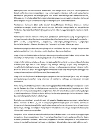 Kewarganegaran, Bahasa Indonesia, Matematika, Ilmu Pengetahuan Alam, dan Ilmu Pengetahuan
Sosial) adalah kelompok matapelajaran yang kontennya dikembangkan oleh pusat. Matapelajaran
Kelompok B yang terdiri atas matapelajaran Seni Budaya dan Prakarya serta Pendidikan JaSDni,
Olahraga,dan Kesehatanadalahkelompokmatapelajaranyangkontennyadikembangkan oleh pusat
dan dilengkapi dengan konten lokal yang dikembangkan oleh pemerintah daerah.
Pelaksanaan Kurikulum 2013 pada Sekolah Dasar/Madrasah Ibtidaiyah dilakukan melalui
pembelajaran dengan pendekatan tematik-terpadu dari Kelas I sampai Kelas VI. Matapelajaran
PendidikanAgamadanBudi Pekerti dikecualikan untuk tidak menggunakan pembelajaran tematik-
terpadu.
Pembelajaran tematik terpadu merupakan pendekatan pembelajaran yang mengintegrasikan
berbagai kompetensi dari berbagai matapelajaranke dalamberbagai tema,MisalnyaTemadi Kelas I:
1.Diri Sendiri, 2.Kegemaranku, 3.Kegiatanku, 4.Keluargaku,5.Pengalamanku, 6.Lingkungan
Bersih,Sehat dan Asri, 7.Benda, Binatang, dan Tanaman di sekitarku, 8.Peristiwa Alam.
Pendekatanyangdigunakanuntukmengintegrasikankompetensi dasar dari berbagai matapelajaran
yaitu intra-disipliner, inter-disipliner, multi-disipliner, dan trans-disipliner.
Integrasi intra-disiplinerdilakukan dengan cara mengintegrasikan dimensi sikap, pengetahuan, dan
keterampilan menjadi satu kesatuan yang utuh di setiap matapelajaran.
Integrasi inter-disiplinerdilakukandenganmenggabungkankompetensi-kompetensi dasar beberapa
matapelajaran agar terkait satu dengan yang lainnya, sehingga dapat saling memperkuat,
menghindari terjadinya tumpang tindih, dan menjaga keselarasan pembelajaran. Integrasi multi-
disipliner dilakukan tanpa menggabungkan kompetensi dasar tiap matapelajaran sehingga tiap
matapelajaran masih memiliki kompetensi dasarnya sendiri.
Integrasi trans-disipliner dilakukan dengan mengaitkan berbagai matapelajaran yang ada dengan
permasalahan-permasalahan yang dijumpai di sekitarnya sehingga pembelajaran menjadi
kontekstual.
Tema merajutmaknaberbagai konsepdasarsehinggapesertadidiktidakbelajarkonsepdasar secara
parsial. Dengan demikian, pembelajarannya memberikan makna yang utuh kepada peserta didik
seperti tercerminpadaberbagai temayangtersedia.Tematikterpadudisusunberdasarkangabungan
prosesintegrasi seperti dijelaskandi atassehinggaberbedadengan pengertian tematik seperti yang
diperkenalkan pada kurikulum sebelumnya.
Selain itu, pembelajaran tematik-terpadu ini juga diperkaya dengan penempatan matapelajaran
Bahasa Indonesia di Kelas I, II, dan III sebagai penghela matapelajaran lain. Melalui perumusan
KompetensiInti sebagai pengikatberbagai matapelajaran dalam satu kelas dan tema sebagai pokok
bahasannya,sehinggapenempatanmatapelajaranBahasaIndonesiasebagai penghelamatapelajaran
lain menjadi sangat memungkinkan.
Penguatan peran matapelajaran Bahasa Indonesia dilakukan secara utuh melalui penggabungan
kompetensi dasar matapelajaran Ilmu Pengetahuan Sosial dan Ilmu Pengetahuan Alam ke dalam
matapelajaranBahasaIndonesia.Keduailmupengetahuantersebut menyebabkan pelajaran Bahasa
Indonesia menjadi kontekstual, sehingga pembelajaran Bahasa Indonesia menjadi lebih menarik.
 