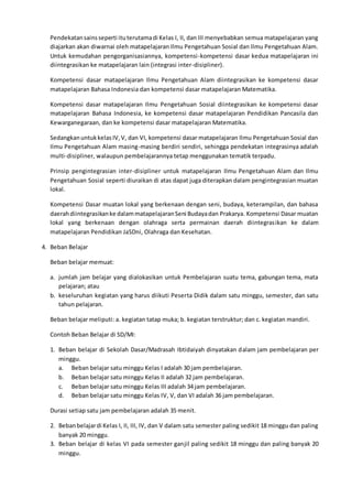 Pendekatansainsseperti ituterutamadi Kelas I, II, dan III menyebabkan semua matapelajaran yang
diajarkan akan diwarnai oleh matapelajaran Ilmu Pengetahuan Sosial dan Ilmu Pengetahuan Alam.
Untuk kemudahan pengorganisasiannya, kompetensi-kompetensi dasar kedua matapelajaran ini
diintegrasikan ke matapelajaran lain (integrasi inter-disipliner).
Kompetensi dasar matapelajaran Ilmu Pengetahuan Alam diintegrasikan ke kompetensi dasar
matapelajaran Bahasa Indonesia dan kompetensi dasar matapelajaran Matematika.
Kompetensi dasar matapelajaran Ilmu Pengetahuan Sosial diintegrasikan ke kompetensi dasar
matapelajaran Bahasa Indonesia, ke kompetensi dasar matapelajaran Pendidikan Pancasila dan
Kewarganegaraan, dan ke kompetensi dasar matapelajaran Matematika.
SedangkanuntukkelasIV,V, dan VI, kompetensi dasar matapelajaran Ilmu Pengetahuan Sosial dan
Ilmu Pengetahuan Alam masing-masing berdiri sendiri, sehingga pendekatan integrasinya adalah
multi-disipliner, walaupun pembelajarannya tetap menggunakan tematik terpadu.
Prinsip pengintegrasian inter-disipliner untuk matapelajaran Ilmu Pengetahuan Alam dan Ilmu
Pengetahuan Sosial seperti diuraikan di atas dapat juga diterapkan dalam pengintegrasian muatan
lokal.
Kompetensi Dasar muatan lokal yang berkenaan dengan seni, budaya, keterampilan, dan bahasa
daerahdiintegrasikanke dalammatapelajaranSeni Budayadan Prakarya. Kompetensi Dasar muatan
lokal yang berkenaan dengan olahraga serta permainan daerah diintegrasikan ke dalam
matapelajaran Pendidikan JaSDni, Olahraga dan Kesehatan.
4. Beban Belajar
Beban belajar memuat:
a. jumlah jam belajar yang dialokasikan untuk Pembelajaran suatu tema, gabungan tema, mata
pelajaran; atau
b. keseluruhan kegiatan yang harus diikuti Peserta Didik dalam satu minggu, semester, dan satu
tahun pelajaran.
Beban belajar meliputi: a. kegiatan tatap muka; b. kegiatan terstruktur; dan c. kegiatan mandiri.
Contoh Beban Belajar di SD/MI:
1. Beban belajar di Sekolah Dasar/Madrasah Ibtidaiyah dinyatakan dalam jam pembelajaran per
minggu.
a. Beban belajar satu minggu Kelas I adalah 30 jam pembelajaran.
b. Beban belajar satu minggu Kelas II adalah 32 jam pembelajaran.
c. Beban belajar satu minggu Kelas III adalah 34 jam pembelajaran.
d. Beban belajar satu minggu Kelas IV, V, dan VI adalah 36 jam pembelajaran.
Durasi setiap satu jam pembelajaran adalah 35 menit.
2. Bebanbelajardi Kelas I, II, III, IV, dan V dalam satu semester paling sedikit 18 minggu dan paling
banyak 20 minggu.
3. Beban belajar di kelas VI pada semester ganjil paling sedikit 18 minggu dan paling banyak 20
minggu.
 