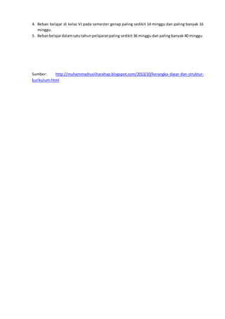 4. Beban belajar di kelas VI pada semester genap paling sedikit 14 minggu dan paling banyak 16
minggu.
5. Bebanbelajardalamsatutahun pelajaranpaling sedikit 36 minggu dan paling banyak 40 minggu.
Sumber: http://muhammadrusliharahap.blogspot.com/2013/10/kerangka-dasar-dan-struktur-
kurikulum.html
 