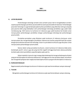 BAB I
PENDAHULUAN
A. LATAR BELAKANG
Perkembangan teknologi semakin lama semakin pesat. Hal ini mengakibatkan semakin
cepatnyaperkembanganpemikiranpesertadidikterutamapesertadidikdi Indonesia.Perkembangan
pesat dari teknologi ini juga berdampak pada kualitas pendidikan yang diberikan oleh guru kepada
para peserta didik yang diakibatkan oleh perkembangan teknologi pendidikan juga sudah tidak
mendukung lagi. Oleh karena itu kurikulum di indonesia juga sudah kesekian kali diubah untuk
menyesuaikan perkembangan pendidikan dengan perkembangan teknologi dan perkembangan
peserta didik.
Perubahan-perubahan yang dilakukan pada kurikulum di Indonesia bertujuan untuk
menyesuaikan dan mengembangkan pendidikan Indonesia ke kualitas yang lebih baik dan sejalan
denganpertumbuhanekonomi danteknologi. Selain itu perubahan kurikulum juga ditujukan untuk
menyesuaikan perkembangan peserta didik.
Namun dalam setiap perubahan kurikulum, sistem kurikulum di indonesia tidak selalu
berdampak positif, namun juga ada yang bersifat negatif sehingga diperlukan adanya perbaikan
kembali pada sistem pendidikan yang diterapkan pada saat itu.
Dalammakalahini penulisinginmenguraikanbeberapahal mengenaibeberapakurikulum
yang pernahditerapkandi Indonesiasebelumnya. Sehingga penulis dan pembaca dapat memahami
dan mengambil pelajarandari rangkumanbeberapakurikulumyangpernahditerapkan di Indonesia.
B. RUMUSAN MASALAH
Bagaimanakah perkembangan kurikulum di Indonesia sejak awal kemerdekaan sampai sekarang?
C. TUJUAN
Mengetahui perkembangan kurikulum di Indonesia sejak awal kemerdekaan sampai sekarang.
 