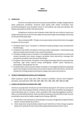 BAB II
PEMBAHASAN
A. KURIKULUM
Kurikulummerupakanalatuntukmencapai tujuanpendidikan,sekaligussebagaipedoman
dalam pelaksanaan pendidikan. Kurikulum dapat (paling tidak sedikit) meramalkan hasil
pendidikan/pengajaran yang diharapkan karena ia menunjukkan apa yang harus dipelajari dan
kegiatan apa yang harus dialami oleh peserta didik.
Pembaharuan kurikulum perlu dilakukan sebab tidak ada satu kurikulum yang sesuai
dengan sepanjang masa, kurikulum harus dapat menyesuaikan dengan perkembangan zaman yang
senantiasa cenderung berubah.
MenurutSudjana(1993 : 37) pada umumnyaperubahanstruktural kurikulummenyangkut
komponen kurikulum yakni:
1. Perubahan dalam tujuan. Perubahan ini didasarkan kepada pandangan hidup masyarakat dan
falsafah bangsa.
2. Perubahanisi danstruktur.Perubahanini meninjaustrukturmatapelajaran -mata pelajaran yang
diberikan kepada siswa termasuk isi dari setiap mata pelajaran.
3. Perubahanstrategi kurikulum.Perubahanini menyangkutpelaksanaankurikulum itu sendiri yang
meliputi perubahan teori belajar mengajar, perubahan sistem administrasi, bimbingan dan
penyuluhan, perubahan sistem penilaian hasil belajar.
4. Perubahan sarana kurikulum. Perubahan ini menyangkut ketenagaan baik dari segi kualitas dan
kuantititas, juga sarana material berupa perlengkapan sekolah seperti laboraturium,
perpustakaan, alat peraga dan lain-lain.
5. Perubahandalamsistemevaluasi kurikulum.Perubahanini menyangkutmetode/cara yang paling
tepatuntukmengukur/menilai sejauhmana kurikulum berjalan efektif dan efesien, relevan dan
produktivitas terhadap program pembelajaran sebagai suatu system dari kutikulum.
B. SEJARAH PERKEMBANGAN KURIKULUM DI INDONESIA
Dalam perjalanan sejarah sejak tahun 1945, kurikulum pendidikan nasional telah mengalami
perubahan, yaitu pada tahun 1947, 1952, 1964, 1968, 1975, 1984, 1994, 1999, 2004 dan 2006.
1. KURIKULUM RENCANA PELAJARAN (1947-1968)
Kurikulum yang digunakan di Indonesia pra kemerdekaan dipengaruhi oleh tatanan sosial politik
Indonesia. Pada masa penjajahan Belanda, setidaknya ada tiga sistem pendidikan dan pengajaran
yang berkembang saat itu. Pertama, sistem pendidikan Islam yang diselenggarakan perantren.
Kedua,sistempendidikan Belanda. Sistem pendidikan belanda pun bersifat diskriminatif. Susunan
persekolahan zaman kolinial adalah sebagai berikut (Sanjaya, 2007:207):
a. Persekolahan anak-anak pribumi untuk golongan non priyayi menggunakan pengantar bahasa
daerah, namanya Sekolah Desa 3 tahun.
b. Untuk orang timur asing disediakan sekolah seperti Sekolah Cina 5 tahun dengan pengantar
bahasa Cina, Hollandch Chinese School (HCS) yang berbahasa Belanda selama 7 tahun.
 