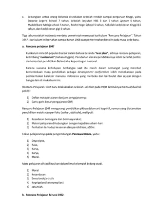 c. Sedangkan untuk orang Belanda disediakan sekolah rendah sampai perguruan tinggi, yaitu
Eropese Legere School 7 tahun, sekolah lanjutan HBS 3 dan 5 tahun Lyceum 6 tahun,
Maddelbare Meisjeschool 5 tahun, Recht Hoge School 5 tahun, Sekolah kedokteran tinggi 8,5
tahun, dan kedokteran gigi 5 tahun.
Tiga tahunsetelahIndonesiamerdekapemerintah membuat kurikulum “Rencana Pelajaran”. Tahun
1947. Kurikulum ini bertahan sampai tahun 1968 saat pemerintahan beralih pada masa orde baru.
a. Rencana pelajaran 1947
Kurikulumini lebihpopulerdisebutdalambahasabelanda“leer plan”, artinya rencana pelajaran,
ketimbang“curriculum” (bahasaInggris).Perubahankisi-kisipendidikannya lebih bersifat politis:
dari orientasi pendidikan Belanda ke kepentingan nasional.
Karena suasana kehidupan berbangsa saat itu masih dalam semangat juang merebut
kemerdekaan maka pendidikan sebagai development conformism lebih menekankan pada
pembentukan karakter manusia Indonesia yang merdeka dan berdaulat dan sejajar dengan
bangsa lain di muka bumi ini.
Rencana Pelajaran 1947 baru dilaksanakan sekolah-sekolah pada 1950. Bentuknya memuat dua hal
pokok:
1) Daftar mata pelajaran dan jam pengajarannya
2) Garis-garis besar pengajaran (GBP)
RencanaPelajaran1947 mengurangi pendidikanpikirandalamarti kognitif, namun yang diutamakan
pendidikan watak atau perilaku (value , attitude), meliputi :
1) Kesadaran bernegara dan bermasyarakat;
2) Materi pelajaran dihubungkan dengan kejadian sehari-hari
3) Perhatian terhadap kesenian dan pendidikan jaSDni.
Fokus pelajarannya pada pengembangan Pancawardhana, yaitu :
1) Daya cipta,
2) Rasa,
3) Karsa,
4) Karya,
5) Moral.
Mata pelajaran diklasifikasikan dalam lima kelompok bidang studi.
1) Moral
2) Kecerdasan
3) Emosional/artistik
4) Keprigelan (keterampilan)
5) JaSDniah.
b. Rencana Pelajaran Terurai 1952
 