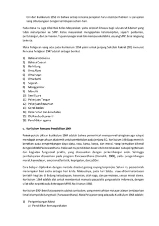 Ciri dari kurikulum 1952 ini bahwa setiap rencana pelajaran harus memperhatikan isi pelajaran
yang dihubungkan dengan kehidupan sehari-hari.
Pada masa itu juga dibentuk Kelas Masyarakat. yaitu sekolah khusus bagi lulusan SR 6 tahun yang
tidak melanjutkan ke SMP. Kelas masyarakat mengajarkan keterampilan, seperti pertanian,
pertukangan,danperikanan.Tujuannyaagaranak tak mampusekolahke jenjangSMP, bisa langsung
bekerja.
Mata Pelajaran yang ada pada Kurikulum 1954 yakni untuk jenjang Sekolah Rakyat (SD) menurut
Rencana Pelajaran 1947 adalah sebagai berikut
1) Bahasa Indonesia
2) Bahasa Daerah
3) Berhitung
4) Ilmu Alam
5) Ilmu Hayat
6) Ilmu Bumi
7) Sejarah
8) Menggambar
9) Menulis
10) Seni Suara
11) Pekerjaan Tangan
12) Pekerjaan kepurtian
13) Gerak Badan
14) Kebersihan dan kesehatan
15) Didikan budi pekerti
16) Pendidikan agama
c. Kurikulum Rencana Pendidikan 1964
Pokok-pokok pikiran kurikulum 1964 adalah bahwa pemerintah mempunyai keinginan agar rakyat
mendapatpengetahuanakademikuntukpembekalan pada jenjang SD. Kurikulum 1964 juga menitik
beratkan pada pengembangan daya cipta, rasa, karsa, karya, dan moral, yang kemudian dikenal
denganistilahPancawardhana.Padasaatitupendidikandasarlebihmenekankan pada pengetahuan
dan kegiatan fungsional praktis, yang disesuaikan dengan perkembangan anak. Sehingga
pembelajaran dipusatkan pada program Pancawardhana (Hamalik, 2004), yaitu pengembangan
moral, kecerdasan, emosional/artistik, keprigelan, dan jaSDni.
Cara belajar dijalankan dengan metode disebut gotong royong terpimpin. Selain itu pemerintah
menerapkan hari sabtu sebagai hari krida. Maksudnya, pada hari Sabtu, siswa diberi kebebasan
berlatih kegitan di bidang kebudayaan, kesenian, olah raga, dan permainan, sesuai minat siswa.
Kurikulum 1964 adalah alat untuk membentuk manusia pacasialis yang sosialis Indonesia, dengan
sifat-sifat seperti pada ketetapan MPRS No II tanun 1960.
Kurikulum1964 bersifat separatesubjectcurriculum, yang memisahkan mata pelajaran berdasarkan
limakelompokbidangstudi (Pancawardhana).MataPelajaranyangadapada Kurikulum 1964 adalah:
1) Pengembangan Moral
a) Pendidikan kemasyarakatan
 