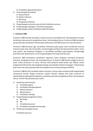 b) Pendidikan agama/budi pekerti
2) Perkembangan kecerdasan
a) Bahasa Daerah
b) Bahasa Indonesia
c) Berhitung
d) Pengetahuan Alamiah
3) Pengembangan emosional atau Artistik Pendidikan kesenian
4) Pengembangan keprigelan Pendidikan keprigelan
5) Pengembangan jaSDni Pendidikan jaSDni/Kesehatan
d. Kurikulum 1968
Kurikulum 1968 memiliki perubahan struktur kurikulum pendidikan dari Pancawardhana menjadi
pembinaan jiwa pancasila, pengetahuan dasar, dan kecakapan khusus. Kurikulum 1968 merupakan
perwujudan dari perubahan orientasi pada pelaksanaan UUD 1945 secara murni dan konsekuen.
Kurikulum 1968 bertujuan agar pendidikan ditekankan pada upaya untuk membentuk manusia
Pancasilasejati, kuat, dan sehat jaSDni, mempertinggi kecerdasan dan keterampilan jaSDni, moral,
budi pekerti, dan keyakinan beragama. Isi pendidikan diarahkan pada kegiatan mempertinggi
kecerdasan dan keterampilan, serta mengembangkan fisik yang sehat dan kuat.
Kurikulum 1968 menekankan pendekatan organisasi materi pelajaran: kelompok pembinaan
Pancasila, pengetahuan dasar, dan kecakapan khusus. Kurikulum 1968 disebut sebagai kurikulum
bulat. Karena kurikulum ini hanya memuat mata pelajaran pokok-pokok saja. Muatan materi
pelajaranbersifatteoritis,takmengaitkan dengan permasalahan faktual di lapangan. Titik beratnya
pada materi apa saja yang tepat diberikan kepada siswa di setiap jenjang pendidikan.
Kurikulum 1968 bersifat correlated subject curriculum, artinya materi pelajaran pada tingkat bawah
mempunyai korelasi dengan kurikulum sekolah lanjutan. Bidang studi pada kurikulum ini
dikelompokkanpadatigakelompokbesar:pembinaanpancasila,pengetahuan dasar, dan kecakapan
khusus. Jumlah mata pelajarannya 9, yakni:
1) Pembinaan Jiwa Pancasila
a) Pendidikan agama
b) Pendidikan kewarganegaraan
c) Bahasa Indonesia
d) Bahasa Daerah
e) Pendidikan olahraga
2) Pengembangan pengetahuan dasar
a) Berhitung
b) IPA
c) Pendidikan kesenian
d) Pendidikan kesejahteraan keluarga
3) Pembinaan kecakapan khusus
Pendidikan kejuruan
 