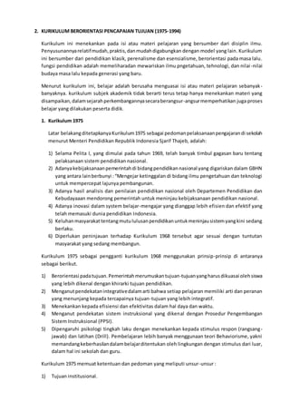 2. KURIKULUM BERORIENTASI PENCAPAIAN TUJUAN (1975-1994)
Kurikulum ini menekankan pada isi atau materi pelajaran yang bersumber dari disiplin ilmu.
Penyusunannyarelatifmudah,praktis,danmudahdigabungkan dengan model yang lain. Kurikulum
ini bersumber dari pendidikan klasik, perenalisme dan esensialisme, berorientasi pada masa lalu.
fungsi pendidikan adalah memeliharadan mewariskan ilmu pngetahuan, tehnologi, dan nilai-nilai
budaya masa lalu kepada generasi yang baru.
Menurut kurikulum ini, belajar adalah berusaha menguasai isi atau materi pelajaran sebanyak-
banyaknya. kurikulum subjek akademik tidak berarti terus tetap hanya menekankan materi yang
disampaikan,dalamsejarahperkembangannyasecaraberangsur-angsurmemperhatikan juga proses
belajar yang dilakukan peserta didik.
1. Kurikulum 1975
Latar belakangditetapkanyaKurikulum1975 sebagai pedomanpelaksanaanpengajarandi sekolah
menurut Menteri Pendidikan Republik Indonesia Sjarif Thajeb, adalah:
1) Selama Pelita I, yang dimulai pada tahun 1969, telah banyak timbul gagasan baru tentang
pelaksanaan sistem pendidikan nasional.
2) Adanyakebijaksanaanpemerintahdi bidangpendidikannasional yang digariskan dalam GBHN
yang antara lainberbunyi :“Mengejar ketinggalan di bidang ilmu pengetahuan dan teknologi
untuk mempercepat lajunya pembangunan.
3) Adanya hasil analisis dan penilaian pendidikan nasional oleh Departemen Pendidikan dan
Kebudayaaan mendorong pemerintah untuk meninjau kebijaksanaan pendidikan nasional.
4) Adanya inovasi dalam system belajar-mengajar yang dianggap lebih efisien dan efektif yang
telah memasuki dunia pendidikan Indonesia.
5) Keluhanmasyarakattentangmutululusanpendidikanuntukmeninjausistemyangkini sedang
berlaku.
6) Diperlukan peninjauan terhadap Kurikulum 1968 tersebut agar sesuai dengan tuntutan
masyarakat yang sedang membangun.
Kurikulum 1975 sebagai pengganti kurikulum 1968 menggunakan prinsip-prinsip di antaranya
sebagai berikut.
1) Berorientasi padatujuan.Pemerintahmerumuskantujuan-tujuanyangharusdikuasai olehsiswa
yang lebih dikenal dengan khirarki tujuan pendidikan.
2) Menganutpendekatanintegrativedalamarti bahwa setiap pelajaran memiliki arti dan peranan
yang menunjang kepada tercapainya tujuan-tujuan yang lebih integratif.
3) Menekankan kepada efisiensi dan efektivitas dalam hal daya dan waktu.
4) Menganut pendekatan sistem instruksional yang dikenal dengan Prosedur Pengembangan
Sistem Instruksional (PPSI).
5) Dipengaruhi psikologi tingkah laku dengan menekankan kepada stimulus respon (rangsang-
jawab) dan latihan (Drill). Pembelajaran lebih banyak menggunaan teori Behaviorisme, yakni
memandangkeberhasilandalambelajarditentukan oleh lingkungan dengan stimulus dari luar,
dalam hal ini sekolah dan guru.
Kurikulum 1975 memuat ketentuan dan pedoman yang meliputi unsur-unsur :
1) Tujuan institusional.
 