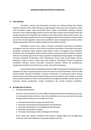 KERANGKA DASAR DAN STRUKTUR KURIKULUM
A. Latar Belakang.
Pendidikan nasional yang berdasarkan Pancasila dan Undang-Undang Dasar Negara
Republik Indonesia Tahun 1945 berfungsi mengembangkan kemampuan dan membentuk watak
serta peradaban bangsa yang bermartabat dalam rangka mencerdaskan kehidupan bangsa,
bertujuan untuk mengembangkan potensi peserta didik agar menjadi manusia yang beriman dan
bertakwakepadaTuhanYang Maha Esa, berakhlakmulia,sehat,berilmu,cakap,kreatif,mandiri, dan
menjadi warganegarayang demokratissertabertanggungjawab.Untukmengemban fungsi tersebut
pemerintah menyelenggarakan suatu sistem pendidikan nasional sebagaimana tercantum dalam
Undang-Undang Nomor 20 Tahun 2003 tentang Sistem Pendidikan Nasional.
Pendidikan nasional harus mampu menjamin pemerataan kesempatan pendidikan,
peningkatan mutu dan relevansi serta efisiensi manajemen pendidikan. Pemerataan kesempatan
pendidikan diwujudkan dalam program wajib belajar 9 tahun. Peningkatan mutu pendidikan
diarahkan untuk meningkatkan kualitas manusia Indonesia seutuhnya melalui olahhati, olahpikir,
olahrasa dan olahraga agar memiliki daya saing dalam menghadapi tantangan global. Peningkatan
relevansi pendidikan dimaksudkan untuk menghasilkan lulusan yang sesuai dengan tuntutan
kebutuhan berbasis potensi sumber daya alam Indonesia. Peningkatan efisiensi manajemen
pendidikan dilakukan melalui penerapan manajemen berbasis sekolah dan pembaharuan
pengelolaan pendidikan secara terencana, terarah, dan berkesinambungan.
Implementasi Undang-UndangNomor20 tahun2003 tentangSistemPendidikanNasional
dijabarkan ke dalam sejumlah peraturan antara lain Peraturan Pemerintah Nomor 19 Tahun 2005
tentang Standar Nasional Pendidikan. Peraturan Pemerintah ini memberikan arahan tentang
perlunyadisusun dan dilaksanakan delapan standar nasional pendidikan, yaitu: standar isi, standar
proses,standarkompetensilulusan,standar pendidik dan tenaga kependidikan, standar sarana dan
prasarana, standar pengelolaan, standar pembiayaan, dan standar penilaian pendidikan.
B. Kerangka Dasar Kurikulum.
1. Kelompok Mata Pelajaran.
Peraturan Pemerintah Nomor 19 Tahun 2005 tentang Standar Nasional Pendidikan pasal 6 ayat
(1) menyatakan bahwa kurikulum untuk jenis pendidikan umum, kejuruan, dan khusus pada
jenjang pendidikan dasar dan menengah terdiri atas:
a. Kelompok mata pelajaran agama dan akhlak mulia;
b. Kelompok mata pelajaran kewarganegaraan dan kepribadian;
c. Kelompok mata pelajaran ilmu pengetahuan dan teknologi;
d. Kelompok mata pelajaran estetika;
e. Kelompok mata pelajaran jaSDni, olahraga dan kesehatan.
Selain tujuan dan cakupan kelompok mata pelajaran sebagai bagian dari kerangka dasar
kurikulum, perlu dikemukakan prinsip pengembangan kurikulum.
 