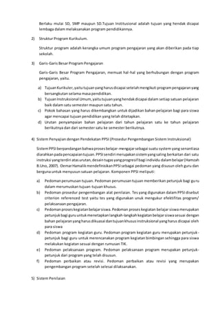 Berlaku mulai SD, SMP maupun SD.Tujuan Institusional adalah tujuan yang hendak dicapai
lembaga dalam melaksanakan program pendidikannya.
2) Struktur Program Kurikulum.
Struktur program adalah kerangka umum program pengajaran yang akan diberikan pada tiap
sekolah.
3) Garis-Garis Besar Program Pengajaran
Garis-Garis Besar Program Pengajaran, memuat hal-hal yang berhubungan dengan program
pengajaran, yaitu.
a) TujuanKurikuler,yaitutujuanyangharusdicapai setelahmengikuti programpengajaranyang
bersangkutan selama masa pendidikan.
b) TujuanInstruksional Umum,yaitutujuanyanghendakdicapai dalam setiap satuan pelajaran
baik dalam satu semester maupun satu tahun.
c) Pokok bahasan yang harus dikembangkan untuk dijadikan bahan pelajaran bagi para siswa
agar mencapai tujuan pendidikan yang telah ditetapkan.
d) Urutan penyampaian bahan pelajaran dari tahun pelajaran satu ke tahun pelajaran
berikutnya dan dari semester satu ke semester berikutnya.
4) Sistem Penyajian dengan Pendekatan PPSI (Prosedur Pengembangan Sistem Instruksional)
SistemPPSIberpandanganbahwaprosesbelajar-mengajarsebagai suatu system yang senantiasa
diarahkanpadapencapaiantujuan.PPSIsendiri merupakansistemyangsaling berkaitan dari satu
instruksi yangterdiri atasurutan,desaintugasyangprogresif bagi individu dalambelajar(Hamzah
B.Uno, 2007). OemarHamalikmendefinisikanPPSIsebagai pedoman yang disusun oleh guru dan
berguna untuk menyusun satuan pelajaran. Komponen PPSI meliputi:
a) Pedomanperumusan tujuan. Pedoman perumusan tujuan memberikan petunjuk bagi guru
dalam merumuskan tujuan-tujuan khusus.
b) Pedoman prosedur pengembangan alat penilaian. Tes yang digunakan dalam PPSI disebut
criterion referenced test yaitu tes yang digunakan unuk mengukur efektifitas program/
pelaksanaan pengajaran.
c) Pedomanproseskegiatanbelajarsiswa.Pedoman proses kegiatan belajar siswa merupakan
petunjukbagi guruuntukmenetapkanlangkah-langkahkegiatanbelajarsiswasesuai dengan
bahan pelajaranyangharusdikuasai dantujuankhususinstruksional yangharus dicapai oleh
para siswa
d) Pedoman program kegiatan guru. Pedoman program kegiatan guru merupakan petunjuk-
petunjuk bagi guru untuk merencanakan program kegiatan bimbingan sehingga para siswa
melakukan kegiatan sesuai dengan rumusan TIK.
e) Pedoman pelaksanaan program. Pedoman pelaksanaan program merupakan petunjuk-
petunjuk dari program yang telah disusun.
f) Pedoman perbaikan atau revisi. Pedoman perbaikan atau revisi yang merupakan
pengembangan program setelah selesai dilaksanakan.
5) Sistem Penilaian
 