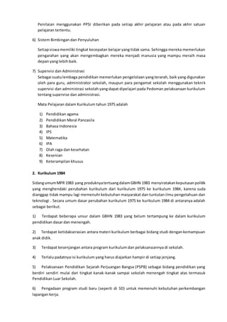 Penilaian menggunakan PPSI diberikan pada setiap akhir pelajaran atau pada akhir satuan
pelajaran tertentu.
6) Sistem Bimbingan dan Penyuluhan
Setiapsiswamemiliki tingkat kecepatan belajar yang tidak sama. Sehingga mereka memerlukan
pengarahan yang akan mengembagkan mereka menjadi manusia yang mampu meraih masa
depan yang lebih baik.
7) Supervisi dan Administrasi
Sebagai suatulembaga pendidikan memerlukan pengelolaan yang terarah, baik yang digunakan
oleh para guru, administrator sekolah, maupun para pengamat sekolah menggunakan teknik
supervisi dan administrasi sekolah yang dapat dipelajari pada Pedoman pelaksanaan kurikulum
tentang supervise dan administrasi.
Mata Pelajaran dalam Kurikulum tahun 1975 adalah
1) Pendidikan agama
2) Pendidikan Moral Pancasila
3) Bahasa Indonesia
4) IPS
5) Matematika
6) IPA
7) Olah raga dan kesehatan
8) Kesenian
9) Keterampilan khusus
2. Kurikulum 1984
SidangumumMPR 1983 yang produknyatertuangdalamGBHN 1983 menyiratakankeputusanpolitik
yang menghendaki perubahan kurikulum dari kurikulum 1975 ke kurikulum 1984, karena suda
dianggap tidak mampu lagi memenuhi kebutuhan masyarakat dan tuntutan ilmu pengetahuan dan
teknologi . Secara umum dasar perubahan kurikulum 1975 ke kurikulum 1984 di antaranya adalah
sebagai berikut.
1) Terdapat beberapa unsur dalam GBHN 1983 yang belum tertampung ke dalam kurikulum
pendidikan dasar dan menengah.
2) Terdapat ketidakserasian antara materi kurikulum berbagai bidang studi dengan kemampuan
anak didik.
3) Terdapat kesenjangan antara program kurikulum dan pelaksanaannya di sekolah.
4) Terlalu padatnya isi kurikulum yang harus diajarkan hampir di setiap jenjang.
5) Pelaksanaan Pendidikan Sejarah Perjuangan Bangsa (PSPB) sebagai bidang pendidikan yang
berdiri sendiri mulai dari tingkat kanak-kanak sampai sekolah menengah tingkat atas termasuk
Pendidikan Luar Sekolah.
6) Pengadaan program studi baru (seperti di SD) untuk memenuhi kebutuhan perkembangan
lapangan kerja.
 