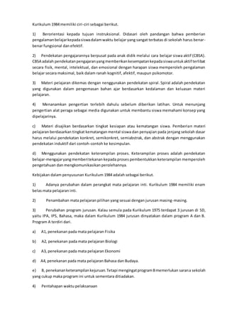 Kurikulum 1984 memiliki ciri-ciri sebagai berikut.
1) Berorientasi kepada tujuan instruksional. Didasari oleh pandangan bahwa pemberian
pengalamanbelajarkepadasiswadalamwaktu belajar yang sangat terbatas di sekolah harus benar-
benar fungsional dan efektif.
2) Pendekatan pengajarannya berpusat pada anak didik melalui cara belajar siswa aktif (CBSA).
CBSA adalah pendekatanpengajaranyangmemberikankesempatankepadasiswauntukaktif terlibat
secara fisik, mental, intelektual, dan emosional dengan harapan siswa memperoleh pengalaman
belajar secara maksimal, baik dalam ranah kognitif, afektif, maupun psikomotor.
3) Materi pelajaran dikemas dengan nenggunakan pendekatan spiral. Spiral adalah pendekatan
yang digunakan dalam pengemasan bahan ajar berdasarkan kedalaman dan keluasan materi
pelajaran.
4) Menanamkan pengertian terlebih dahulu sebelum diberikan latihan. Untuk menunjang
pengertian alat peraga sebagai media digunakan untuk membantu siswa memahami konsep yang
dipelajarinya.
c) Materi disajikan berdasarkan tingkat kesiapan atau kematangan siswa. Pemberian materi
pelajaran berdasarkan tingkat kematangan mental siswa dan penyajian pada jenjang sekolah dasar
harus melalui pendekatan konkret, semikonkret, semiabstrak, dan abstrak dengan menggunakan
pendekatan induktif dari contoh-contoh ke kesimpulan.
d) Menggunakan pendekatan keterampilan proses. Keterampilan proses adalah pendekatan
belajar-mengajaryangmemberitekanan kepada proses pembentukkan keterampilan memperoleh
pengetahuan dan mengkomunikasikan perolehannya.
Kebijakan dalam penyusunan Kurikulum 1984 adalah sebagai berikut.
1) Adanya perubahan dalam perangkat mata pelajaran inti. Kurikulum 1984 memiliki enam
belas mata pelajaran inti.
2) Penambahan mata pelajaran pilihan yang sesuai dengan jurusan masing-masing.
3) Perubahan program jurusan. Kalau semula pada Kurikulum 1975 terdapat 3 jurusan di SD,
yaitu IPA, IPS, Bahasa, maka dalam Kurikulum 1984 jurusan dinyatakan dalam program A dan B.
Program A terdiri dari.
a) A1, penekanan pada mata pelajaran Fisika
b) A2, penekanan pada mata pelajaran Biologi
c) A3, penekanan pada mata pelajaran Ekonomi
d) A4, penekanan pada mata pelajaran Bahasa dan Budaya.
e) B, penekananketerampilankejuruan.Tetapi mengingatprogramBmemerlukan sarana sekolah
yang cukup maka program ini untuk sementara ditiadakan.
4) Pentahapan waktu pelaksanaan
 