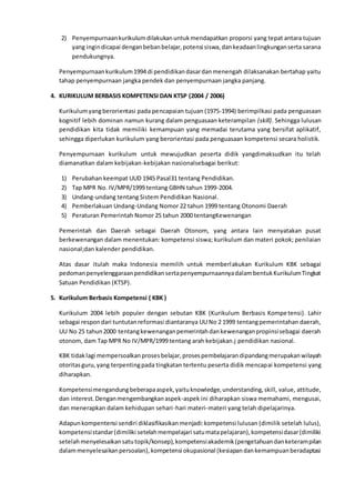 2) Penyempurnaankurikulumdilakukanuntukmendapatkan proporsi yang tepat antara tujuan
yang ingindicapai denganbebanbelajar,potensi siswa,dankeadaanlingkunganserta sarana
pendukungnya.
Penyempurnaankurikulum1994 di pendidikandasardanmenengah dilaksanakan bertahap yaitu
tahap penyempurnaan jangka pendek dan penyempurnaan jangka panjang.
4. KURIKULUM BERBASIS KOMPETENSI DAN KTSP (2004 / 2006)
Kurikulumyangberorientasi pada pencapaian tujuan (1975-1994) berimpilkasi pada penguasaan
kognitif lebih dominan namun kurang dalam penguasaan keterampilan (skill). Sehingga lulusan
pendidikan kita tidak memiliki kemampuan yang memadai terutama yang bersifat aplikatif,
sehingga diperlukan kurikulum yang berorientasi pada penguasaan kompetensi secara holistik.
Penyempurnaan kurikulum untuk mewujudkan peserta didik yangdimaksudkan itu telah
diamanatkan dalam kebijakan-kebijakan nasionalsebagai berikut:
1) Perubahan keempat UUD 1945 Pasal31 tentang Pendidikan.
2) Tap MPR No. IV/MPR/1999 tentang GBHN tahun 1999-2004.
3) Undang-undang tentang Sistem Pendidikan Nasional.
4) Pemberlakuan Undang-Undang Nomor 22 tahun 1999 tentang Otonomi Daerah
5) Peraturan Pemerintah Nomor 25 tahun 2000 tentangKewenangan
Pemerintah dan Daerah sebagai Daerah Otonom, yang antara lain menyatakan pusat
berkewenangan dalam menentukan: kompetensi siswa; kurikulum dan materi pokok; penilaian
nasional;dan kalender pendidikan.
Atas dasar itulah maka Indonesia memilih untuk memberlakukan Kurikulum KBK sebagai
pedomanpenyelenggaraanpendidikansertapenyempurnaannyadalambentukKurikulumTingkat
Satuan Pendidikan (KTSP).
5. Kurikulum Berbasis Kompetensi ( KBK )
Kurikulum 2004 lebih populer dengan sebutan KBK (Kurikulum Berbasis Kompetensi). Lahir
sebagai respondari tuntutanreformasi diantaranya UU No 2 1999 tentangpemerintahan daerah,
UU No 25 tahun2000 tentangkewenanganpemerintahdankewenanganpropinsisebagai daerah
otonom, dam Tap MPR No IV/MPR/1999 tentang arah kebijakan.j pendidikan nasional.
KBK tidaklagi mempersoalkanprosesbelajar,prosespembelajarandipandangmerupakanwilayah
otoritasguru,yang terpentingpada tingkatan tertentu peserta didik mencapai kompetensi yang
diharapkan.
Kompetensimengandungbeberapaaspek,yaituknowledge,understanding,skill, value, attitude,
dan interest.Denganmengembangkanaspek-aspek ini diharapkan siswa memahami, mengusai,
dan menerapkan dalam kehidupan sehari-hari materi-materi yang telah dipelajarinya.
Adapunkompentensi sendiri diklasifikasikanmenjadi:kompetensi lulusan (dimilik setelah lulus),
kompetensistandar(dimiliki setelahmempelajari satumatapelajaran),kompetensidasar(dimiliki
setelahmenyelesaikansatutopik/konsep),kompetensiakademik(pengetahuandanketerampilan
dalammenyelesaikanpersoalan),kompetensi okupasional (kesiapandankemampuanberadaptasi
 