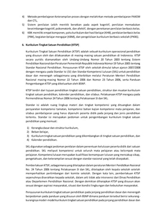 4) Metode pembelajaran Keterampilan proses dengan melahirkan metode pembelajaran PAKEM
dan CTL,
5) Sistem penilaian Lebih menitik beratkan pada aspek kognitif, penilaian memadukan
keseimbangankognitif,psikomotorik, dan afektif, dengan penekanan penilaian berbasis kelas.
6) KBK memiliki empatkomponen,yaitukurikulumdanhasil belajar(KHB),penilaianberbasiskelas
(PBK), kegiatan belajar mengajar (KBM), dan pengelolaan kurikulum berbasis sekolah (PKBS).
6. Kurikulum Tingkat Satuan Pendidikan (KTSP)
Kurikulum Tingkat Satuan Pendidikan (KTSP) adalah sebuah kurikulum operasional pendidikan
yang disusun oleh dan dilaksanakan di masing-masing satuan pendidikan di Indonesia. KTSP
secara yuridis diamanatkan oleh Undang-Undang Nomor 20 Tahun 2003 tentang Sistem
PendidikanNasionaldanPeraturanPemerintahRepublikIndonesiaNomor19 Tahun 2005 tentang
Standar Nasional Pendidikan. Penyusunan KTSP oleh sekolah dimulai tahun ajaran 2007/2008
dengan mengacu pada Standar Isi (SI) dan Standar Kompetensi Lulusan (SKL) untuk pendidikan
dasar dan menengah sebagaimana yang diterbitkan melalui Peraturan Menteri Pendidikan
Nasional masing-masing Nomor 22 Tahun 2006 dan Nomor 23 Tahun 2006, serta Panduan
Pengembangan KTSP yang dikeluarkan oleh BSNP.
KTSP terdiri dari tujuan pendidikan tingkat satuan pendidikan, struktur dan muatan kurikulum
tingkat satuan pendidikan, kalender pendidikan, dan silabus. Pelaksanaan KTSP mengacu pada
Permendiknas Nomor 24 Tahun 2006 tentang Pelaksanaan SI dan SKL.
Standar isi adalah ruang lingkup materi dan tingkat kompetensi yang dituangkan dalam
persyaratan kompetensi tamatan, kompetensi bahan kajian kompetensi mata pelajaran, dan
silabus pembelajaran yang harus dipenuhi peserta didik pada jenjang dan jenis pendidikan
tertentu. Standar isi merupakan pedoman untuk pengembangan kurikulum tingkat satuan
pendidikan yang memuat:
1) Kerangka dasar dan struktur kurikulum,
2) Beban belajar,
3) Kurikulumtingkatsatuanpendidikan yang dikembangkan di tingkat satuan pendidikan, dan
4) Kalender pendidikan.
SKL digunakansebagai pedomanpenilaian dalam penentuan kelulusan peserta didik dari satuan
pendidikan. SKL meliputi kompetensi untuk seluruh mata pelajaran atau kelompok mata
pelajaran.Kompetensilulusanmerupakan kualifikasi kemampuan lulusan yang mencakup sikap,
pengetahuan, dan keterampilan sesuai dengan standar nasional yang telah disepakati.
PemberlakuanKTSP,sebagaimanayangditetapkandalamperaturanMenteri PendidikanNasional
No. 24 Tahun 2006 tentang Pelaksanaan SI dan SKL, ditetapkan oleh kepala sekolah setelah
memperhatikan pertimbangan dari komite sekolah. Dengan kata lain, pemberlakuan KTSP
sepenuhnya diserahkan kepada sekolah, dalam arti tidak ada intervensi dari Dinas Pendidikan
atau Departemen Pendidikan Nasional. Dengan demikian diharapkan KTSP yang disusun akan
sesuai dengan aspirasi masyarakat, situasi dan kondisi lingkungan dan kebutuhan masyarakat.
Penyusunankurikulumtingkatsatuan pendidikan pada jenjang pendidikan dasar dan menengah
berpedoman pada panduan yang disusun oleh BSNP dimana panduan tersebut berisi sekurang-
kurangnyamodel-modelkurikulumtingkatsatuanpendidikanpadajenjang pendidikan dasar dan
 