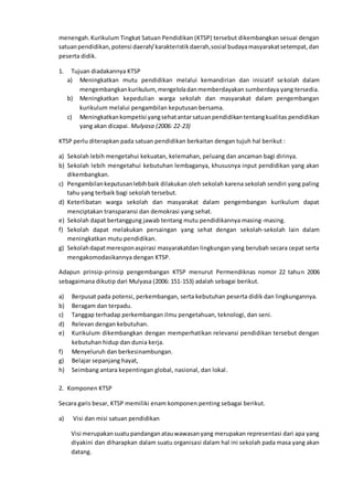 menengah.Kurikulum Tingkat Satuan Pendidikan (KTSP) tersebut dikembangkan sesuai dengan
satuanpendidikan,potensi daerah/karakteristikdaerah,sosial budayamasyarakatsetempat,dan
peserta didik.
1. Tujuan diadakannya KTSP
a) Meningkatkan mutu pendidikan melalui kemandirian dan inisiatif sekolah dalam
mengembangkankurikulum, mengeloladanmemberdayakan sumberdaya yang tersedia.
b) Meningkatkan kepedulian warga sekolah dan masyarakat dalam pengembangan
kurikulum melalui pengambilan keputusan bersama.
c) Meningkatkankompetisi yangsehatantarsatuanpendidikantentangkualitas pendidikan
yang akan dicapai. Mulyasa (2006: 22-23)
KTSP perlu diterapkan pada satuan pendidikan berkaitan dengan tujuh hal berikut :
a) Sekolah lebih mengetahui kekuatan, kelemahan, peluang dan ancaman bagi dirinya.
b) Sekolah lebih mengetahui kebutuhan lembaganya, khususnya input pendidikan yang akan
dikembangkan.
c) Pengambilankeputusanlebihbaik dilakukan oleh sekolah karena sekolah sendiri yang paling
tahu yang terbaik bagi sekolah tersebut.
d) Keterlibatan warga sekolah dan masyarakat dalam pengembangan kurikulum dapat
menciptakan transparansi dan demokrasi yang sehat.
e) Sekolah dapat bertanggung jawab tentang mutu pendidikannya masing-masing.
f) Sekolah dapat melakukan persaingan yang sehat dengan sekolah-sekolah lain dalam
meningkatkan mutu pendidikan.
g) Sekolahdapatmeresponaspirasi masyarakatdan lingkungan yang berubah secara cepat serta
mengakomodasikannya dengan KTSP.
Adapun prinsip-prinsip pengembangan KTSP menurut Permendiknas nomor 22 tahun 2006
sebagaimana dikutip dari Mulyasa (2006: 151-153) adalah sebagai berikut.
a) Berpusat pada potensi, perkembangan, serta kebutuhan peserta didik dan lingkungannya.
b) Beragam dan terpadu.
c) Tanggap terhadap perkembangan ilmu pengetahuan, teknologi, dan seni.
d) Relevan dengan kebutuhan.
e) Kurikulum dikembangkan dengan memperhatikan relevansi pendidikan tersebut dengan
kebutuhan hidup dan dunia kerja.
f) Menyeluruh dan berkesinambungan.
g) Belajar sepanjang hayat,
h) Seimbang antara kepentingan global, nasional, dan lokal.
2. Komponen KTSP
Secara garis besar, KTSP memiliki enam komponen penting sebagai berikut.
a) Visi dan misi satuan pendidikan
Visi merupakansuatupandanganatauwawasanyang merupakan representasi dari apa yang
diyakini dan diharapkan dalam suatu organisasi dalam hal ini sekolah pada masa yang akan
datang.
 