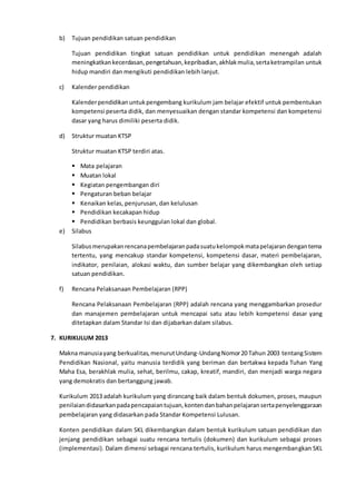 b) Tujuan pendidikan satuan pendidikan
Tujuan pendidikan tingkat satuan pendidikan untuk pendidikan menengah adalah
meningkatkankecerdasan,pengetahuan,kepribadian,akhlakmulia,sertaketrampilan untuk
hidup mandiri dan mengikuti pendidikan lebih lanjut.
c) Kalender pendidikan
Kalenderpendidikanuntukpengembang kurikulum jam belajar efektif untuk pembentukan
kompetensi peserta didik, dan menyesuaikan dengan standar kompetensi dan kompetensi
dasar yang harus dimiliki peserta didik.
d) Struktur muatan KTSP
Struktur muatan KTSP terdiri atas.
 Mata pelajaran
 Muatan lokal
 Kegiatan pengembangan diri
 Pengaturan beban belajar
 Kenaikan kelas, penjurusan, dan kelulusan
 Pendidikan kecakapan hidup
 Pendidikan berbasis keunggulan lokal dan global.
e) Silabus
Silabusmerupakanrencanapembelajaranpadasuatukelompokmatapelajarandengantema
tertentu, yang mencakup standar kompetensi, kompetensi dasar, materi pembelajaran,
indikator, penilaian, alokasi waktu, dan sumber belajar yang dikembangkan oleh setiap
satuan pendidikan.
f) Rencana Pelaksanaan Pembelajaran (RPP)
Rencana Pelaksanaan Pembelajaran (RPP) adalah rencana yang menggambarkan prosedur
dan manajemen pembelajaran untuk mencapai satu atau lebih kompetensi dasar yang
ditetapkan dalam Standar Isi dan dijabarkan dalam silabus.
7. KURIKULUM 2013
Makna manusiayang berkualitas,menurutUndang-UndangNomor20 Tahun 2003 tentangSistem
Pendidikan Nasional, yaitu manusia terdidik yang beriman dan bertakwa kepada Tuhan Yang
Maha Esa, berakhlak mulia, sehat, berilmu, cakap, kreatif, mandiri, dan menjadi warga negara
yang demokratis dan bertanggung jawab.
Kurikulum 2013 adalah kurikulum yang dirancang baik dalam bentuk dokumen, proses, maupun
penilaiandidasarkanpadapencapaiantujuan,kontendanbahanpelajaransertapenyelenggaraan
pembelajaran yang didasarkan pada Standar Kompetensi Lulusan.
Konten pendidikan dalam SKL dikembangkan dalam bentuk kurikulum satuan pendidikan dan
jenjang pendidikan sebagai suatu rencana tertulis (dokumen) dan kurikulum sebagai proses
(implementasi). Dalam dimensi sebagai rencana tertulis, kurikulum harus mengembangkan SKL
 