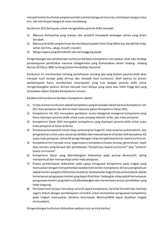 menjadi kontenkurikulumyangberasal dari prestasi bangsadi masalalu,kehidupan bangsa masa
kini, dan kehidupan bangsa di masa mendatang.
Kurikulum 2013 bertujuan untuk mengarahkan peserta didik menjadi:
1) Manusia berkualitas yang mampu dan proaktif menjawab tantangan zaman yang selalu
berubah;
2) ManusiaterdidikyangberimandanbertakwakepadaTuhanYang Maha Esa, berakhlakmulia,
sehat, berilmu, cakap, kreatif, mandiri;
3) Warga negara yang demokratis dan bertanggung jawab.
Pengembangandan pelaksanaan kurikulum berbasis kompetensi merupakan salah satu strategi
pembangunan pendidikan nasional sebagaimana yang diamanatkan dalam Undang- Undang
Nomor 20 Tahun 2003 tentang Sistem Pendidikan Nasional.
Kurikulum ini menekankan tentang pemahaman tentang apa yang dialami peserta didik akan
menjadi hasil belajar pada dirinya dan menjadi hasil kurikulum. Oleh karena itu proses
pembelajaran harus memberikan kesempatan yang luas kepada peserta didik untuk
mengembangkan potensi dirinya menjadi hasil belajar yang sama atau lebih tinggi dari yang
dinyatakan dalam Standar Kompetensi Lulusan.
Karakteristik kurikulum berbasis kompetensi adalah:
1) Isi atau kontenkurikulumadalahkompetensi yangdinyatakandalambentukKompetensi Inti
(KI) mata pelajaran dan dirinci lebih lanjut ke dalam Kompetensi Dasar (KD).
2) Kompetensi Inti (KI) merupakan gambaran secara kategorial mengenai kompetensi yang
harus dipelajari peserta didik untuk suatu jenjang sekolah, kelas, dan mata pelajaran
3) Kompetensi Dasar (KD) merupakan kompetensi yang dipelajari peserta didik untuk suatu
mata pelajaran di kelas tertentu.
4) Penekanankompetensi ranahsikap,keterampilan kognitif, keterampilan psikomotorik, dan
pengetahuanuntuksuatusatuanpendidikandanmatapelajaranditandai olehbanyaknya KD
suatumata pelajaran.UntukSD pengembangansikapmenjadi kepedulian utama kurikulum.
5) KompetensiInti menjadi unsur organisatoris kompetensi bukan konsep, generalisasi, topik
atau sesuatu yang berasal dari pendekatan “disciplinary–based curriculum” atau “content-
based curriculum”.
6) Kompetensi Dasar yang dikembangkan didasarkan pada prinsip akumulatif, saling
memperkuat dan memperkaya antar mata pelajaran.
7) Proses pembelajaran didasarkan pada upaya menguasai kompetensi pada tingkat yang
memuaskandenganmemperhatikankarakteristik konten kompetensi dimana pengetahuan
adalahkontenyangbersifattuntas(mastery).Keterampilankognitif danpsikomotorik adalah
kemampuanpenguasaankontenyangdapatdilatihkan.Sedangkansikapadalahkemampuan
penguasaankontenyanglebihsulitdikembangkandanmemerlukan proses pendidikan yang
tidak langsung.
8) Penilaian hasil belajar mencakup seluruh aspek kompetensi, bersifat formatif dan hasilnya
segera diikuti dengan pembelajaran remedial untuk memastikan penguasaan kompetensi
pada tingkat memuaskan (Kriteria Ketuntasan Minimal/KKM dapat dijadikan tingkat
memuaskan).
Pengembangan kurikulum didasarkan pada prinsip-prinsip berikut:
 