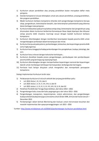1) Kurikulum satuan pendidikan atau jenjang pendidikan bukan merupakan daftar mata
pelajaran.
2) Standar kompetensi lulusan ditetapkan untuk satu satuan pendidikan, jenjang pendidikan,
dan program pendidikan.
3) Model kurikulum berbasis kompetensi ditandai oleh pengembangan kompetensi berupa
sikap, pengetahuan, keterampilan berpikir, dan keterampilan psikomotorik yang dikemas
dalam berbagai mata pelajaran.
4) Kurikulumdidasarkanpadaprinsipbahwasetiapsikap,keterampilan dan pengetahuan yang
dirumuskan dalam kurikulum berbentuk Kemampuan Dasar dapat dipelajari dan dikuasai
setiap peserta didik (mastery learning) sesuai dengan kaedah kurikulum berbasis
kompetensi.
5) Kurikulum dikembangkan dengan memberikan kesempatan kepada peserta didik untuk
mengembangkan perbedaan dalam kemampuan dan minat.
6) Kurikulumberpusatpadapotensi,perkembangan,kebutuhan,dankepentinganpesertadidik
serta lingkungannya.
7) Kurikulumharustanggapterhadapperkembanganilmupengetahuan,budaya,teknologi,dan
seni.
8) Kurikulum harus relevan dengan kebutuhan kehidupan..
9) Kurikulum diarahkan kepada proses pengembangan, pembudayaan dan pemberdayaan
peserta didik yang berlangsung sepanjang hayat.
10) Kurikulum dikembangkan dengan memperhatikan kepentingan nasional dan kepentingan
daerah untuk membangun kehidupan bermasyarakat, berbangsa dan bernegara.
11) Penilaian hasil belajar ditujukan untuk mengetahui dan memperbaiki pencapaian
kompetensi.
Stategi Implementasi Kurikulum terdiri atas:
1) Pelaksanaan kurikulum di seluruh sekolah dan jenjang pendidikan yaitu:
 Juli 2013: Kelas I, IV, VII, dan X
 Juli 2014: Kelas I, II, IV, V, VII, VIII, X, dan XI
 Juli 2015: kelas I, II, III, IV, V, VI, VII, VIII, IX, X, XI, dan XII
2) Pelatihan Pendidik dan Tenaga Kependidikan, dari tahun 2013 – 2016
3) Pengembangan buku siswa dan buku pegangan guru dari tahun 2013 – 2016
4) Pengembangan manajemen, kepemimpinan, sistem administrasi, dan pengembangan
budayasekolah(budayakerjaguru) terutamauntuk SDdan SMK, dimulai dari bulanJanuari –
Desember 2013
5) Pendampingan dalam bentuk Monitoring dan Evaluasi untuk menemukan kesulitan dan
masalah implementasi dan upaya penanggulangan: Juli 2013 – 2016
Sumber: http://www.mindalaman.sch.id/2014/11/perkembangan-kurikulum-pendidikan.html
 